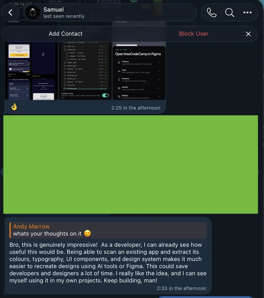 Bro, this is genuinely impressive! As a developer, I can already see how useful this would be. Being able to scan an existing app and extract its colours, typography, UI components, and design system makes it much easier to recreate designs using AI tools or Figma. This could save developers and designers a lot of time. Keep building, man!